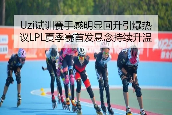 Uzi试训赛手感明显回升引爆热议LPL夏季赛首发悬念持续升温